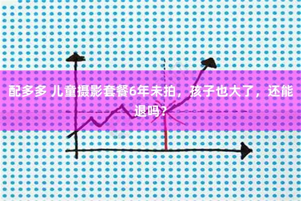 配多多 儿童摄影套餐6年未拍，孩子也大了，还能退吗？