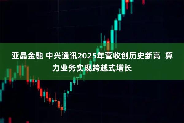 亚晶金融 中兴通讯2025年营收创历史新高  算力业务实现跨越式增长