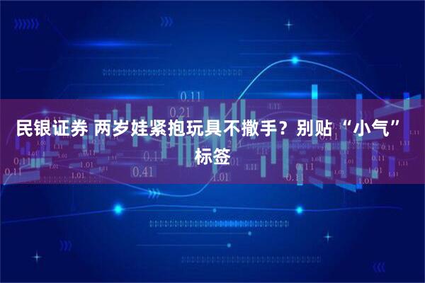 民银证券 两岁娃紧抱玩具不撒手？别贴 “小气” 标签