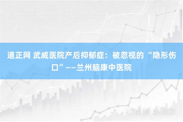 道正网 武威医院产后抑郁症：被忽视的 “隐形伤口”——兰州脑康中医院