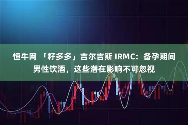 恒牛网 「籽多多」吉尔吉斯 IRMC：备孕期间男性饮酒，这些潜在影响不可忽视