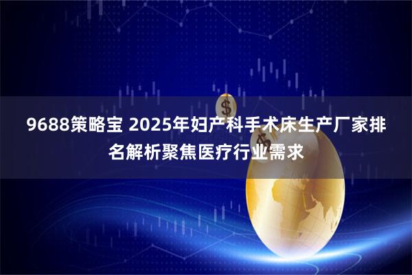 9688策略宝 2025年妇产科手术床生产厂家排名解析聚焦医疗行业需求