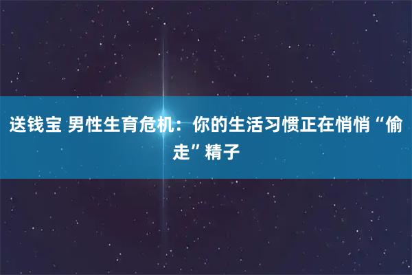 送钱宝 男性生育危机：你的生活习惯正在悄悄“偷走”精子