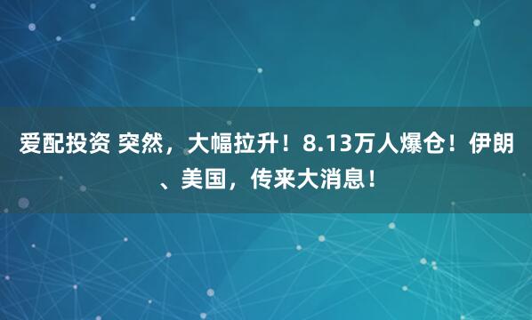 爱配投资 突然，大幅拉升！8.13万人爆仓！伊朗、美国，传来大消息！