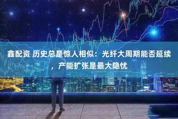 鑫配资 历史总是惊人相似：光纤大周期能否延续，产能扩张是最大隐忧