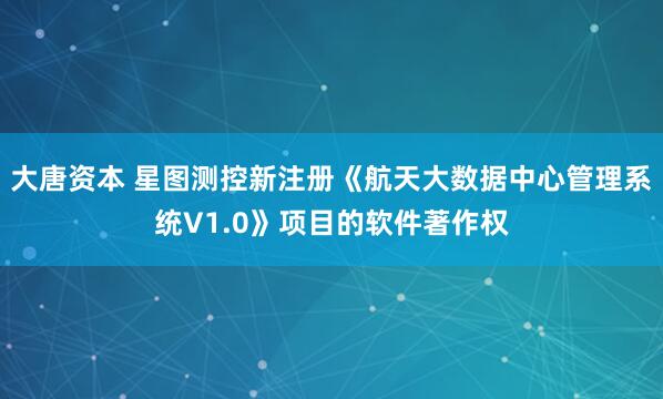 大唐资本 星图测控新注册《航天大数据中心管理系统V1.0》项目的软件著作权
