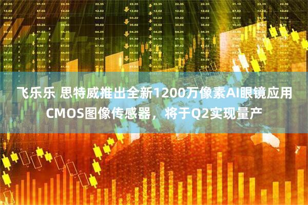 飞乐乐 思特威推出全新1200万像素AI眼镜应用CMOS图像传感器，将于Q2实现量产