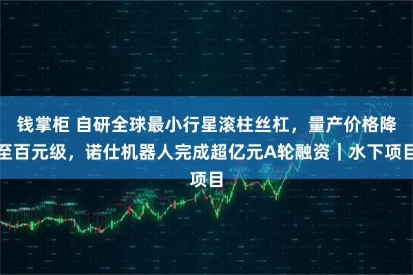 钱掌柜 自研全球最小行星滚柱丝杠，量产价格降至百元级，诺仕机器人完成超亿元A轮融资｜水下项目