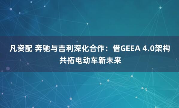 凡资配 奔驰与吉利深化合作：借GEEA 4.0架构 共拓电动车新未来