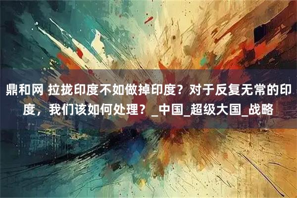 鼎和网 拉拢印度不如做掉印度？对于反复无常的印度，我们该如何处理？_中国_超级大国_战略